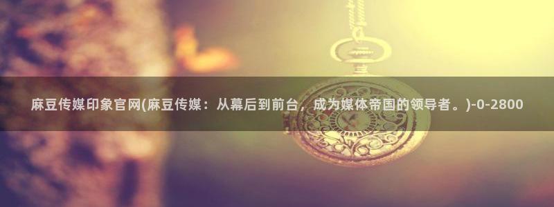 pud 麻豆传媒官网：麻豆传媒印象官网(麻豆传媒：从幕后到前台，成为媒体帝国的领导者。)